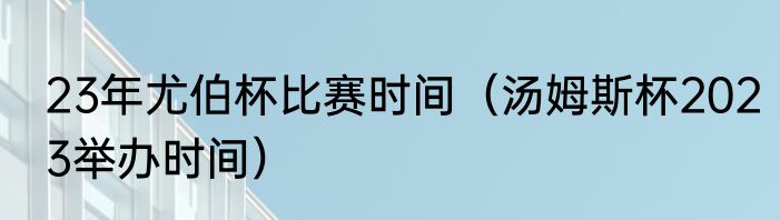 23年尤伯杯比赛时间（汤姆斯杯2023举办时间）
