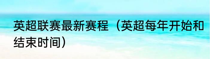 英超联赛最新赛程（英超每年开始和结束时间）