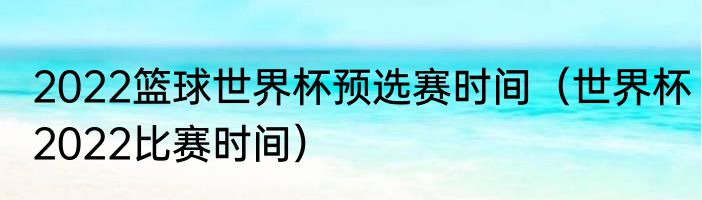 2022篮球世界杯预选赛时间（世界杯2022比赛时间）
