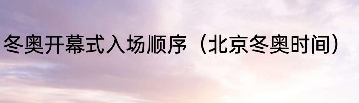 冬奥开幕式入场顺序（北京冬奥时间）