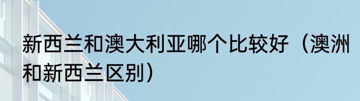 新西兰和澳大利亚哪个比较好（澳洲和新西兰区别）