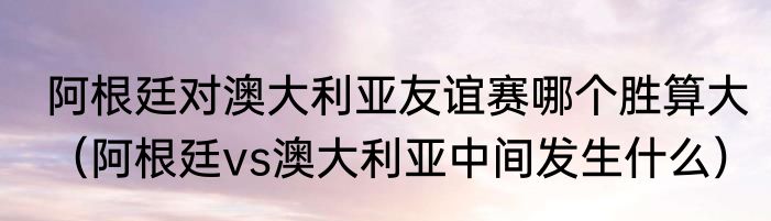 阿根廷对澳大利亚友谊赛哪个胜算大（阿根廷vs澳大利亚中间发生什么）
