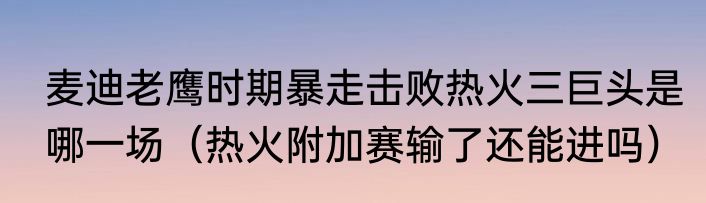 麦迪老鹰时期暴走击败热火三巨头是哪一场（热火附加赛输了还能进吗）