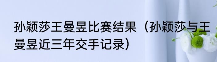 孙颖莎王曼昱比赛结果（孙颖莎与王曼昱近三年交手记录）