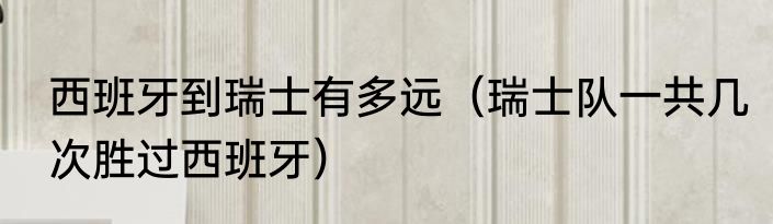 西班牙到瑞士有多远（瑞士队一共几次胜过西班牙）