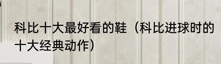科比十大最好看的鞋（科比进球时的十大经典动作）
