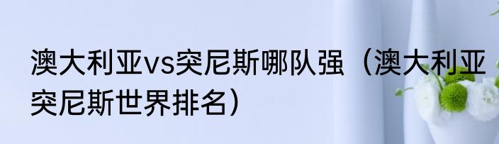 澳大利亚vs突尼斯哪队强（澳大利亚突尼斯世界排名）