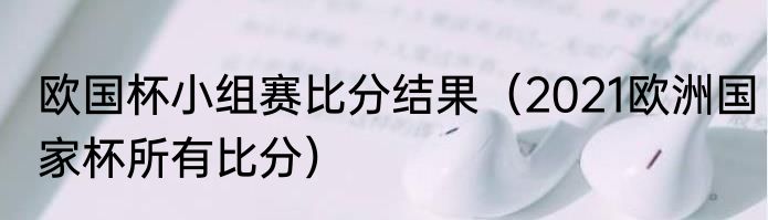 欧国杯小组赛比分结果（2021欧洲国家杯所有比分）