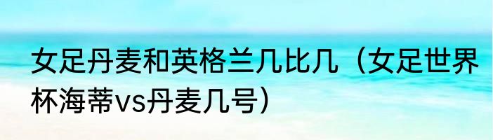 女足丹麦和英格兰几比几（女足世界杯海蒂vs丹麦几号）