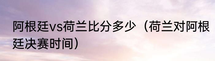 阿根廷vs荷兰比分多少（荷兰对阿根廷决赛时间）