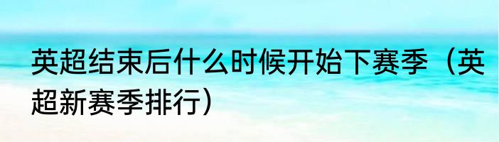 英超结束后什么时候开始下赛季（英超新赛季排行）