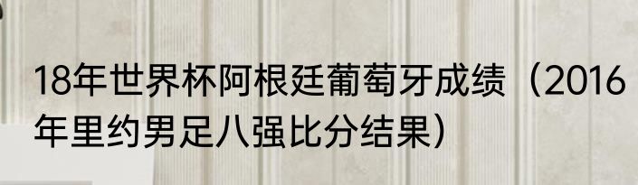 18年世界杯阿根廷葡萄牙成绩（2016年里约男足八强比分结果）
