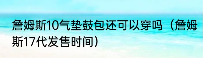 詹姆斯10气垫鼓包还可以穿吗（詹姆斯17代发售时间）