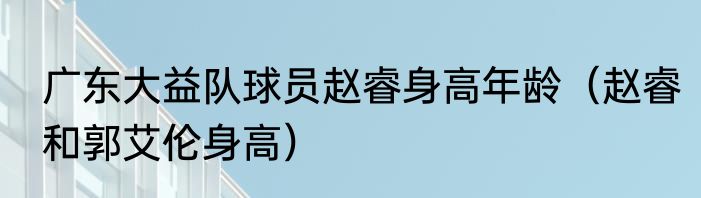 广东大益队球员赵睿身高年龄（赵睿和郭艾伦身高）