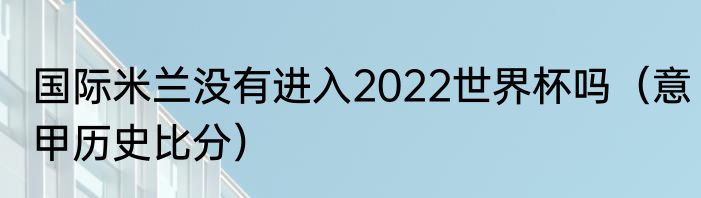 国际米兰没有进入2022世界杯吗（意甲历史比分）