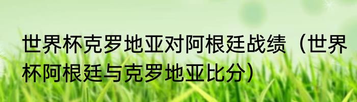 世界杯克罗地亚对阿根廷战绩（世界杯阿根廷与克罗地亚比分）