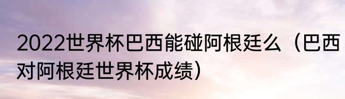 2022世界杯巴西能碰阿根廷么（巴西对阿根廷世界杯成绩）