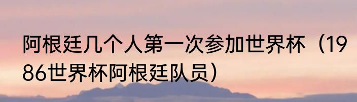 阿根廷几个人第一次参加世界杯(1986世界杯阿根廷队员)