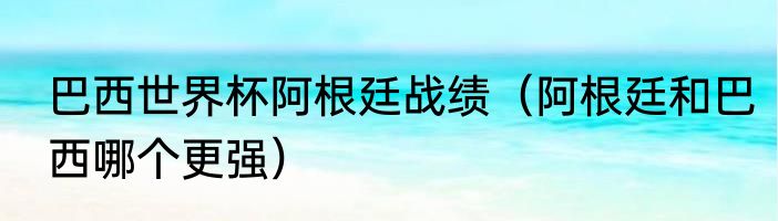 巴西世界杯阿根廷战绩（阿根廷和巴西哪个更强）