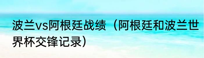 波兰vs阿根廷战绩（阿根廷和波兰世界杯交锋记录）