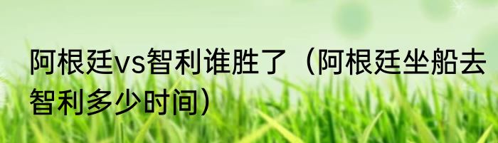 阿根廷vs智利谁胜了（阿根廷坐船去智利多少时间）