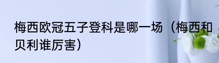 梅西欧冠五子登科是哪一场（梅西和贝利谁厉害）