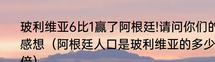 玻利维亚6比1赢了阿根廷!请问你们的感想（阿根廷人口是玻利维亚的多少倍）