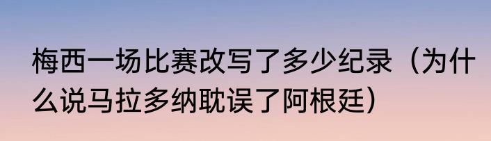 梅西一场比赛改写了多少纪录（为什么说马拉多纳耽误了阿根廷）