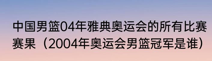 中国男篮04年雅典奥运会的所有比赛赛果（2004年奥运会男篮冠军是谁）