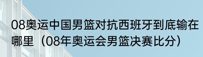 08奥运中国男篮对抗西班牙到底输在哪里（08年奥运会男篮决赛比分）