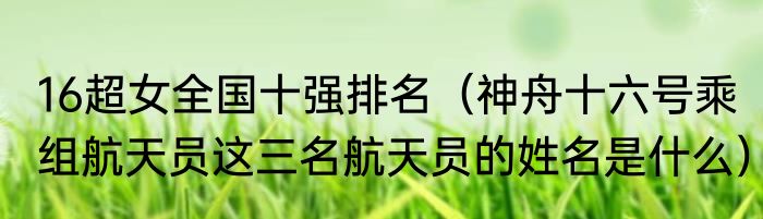16超女全国十强排名（神舟十六号乘组航天员这三名航天员的姓名是什么）