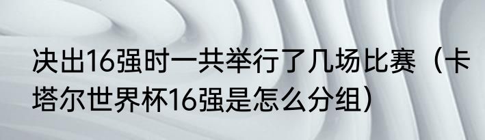 决出16强时一共举行了几场比赛（卡塔尔世界杯16强是怎么分组）