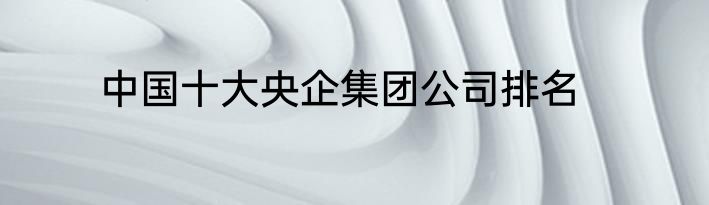 中国十大央企集团公司排名