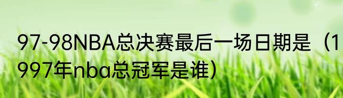 97-98NBA总决赛最后一场日期是（1997年nba总冠军是谁）