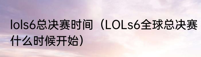 lols6总决赛时间（LOLs6全球总决赛什么时候开始）