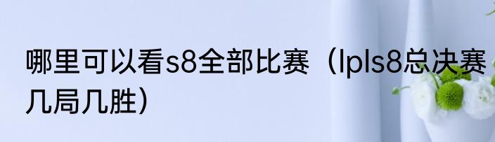 哪里可以看s8全部比赛（lpls8总决赛几局几胜）