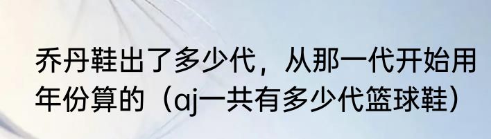 乔丹鞋出了多少代，从那一代开始用年份算的（aj一共有多少代篮球鞋）