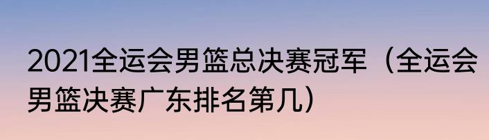 2021全运会男篮总决赛冠军（全运会男篮决赛广东排名第几）