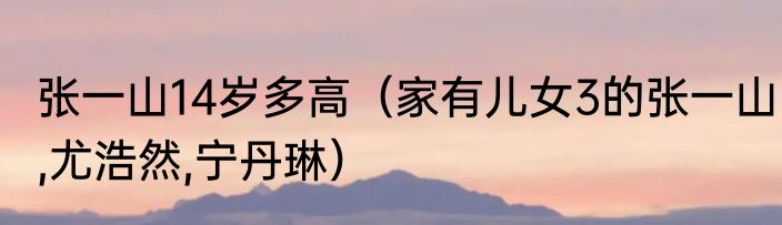 张一山14岁多高（家有儿女3的张一山,尤浩然,宁丹琳）
