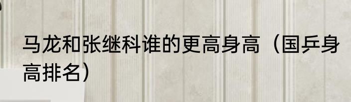 马龙和张继科谁的更高身高（国乒身高排名）
