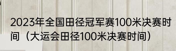 2023年全国田径冠军赛100米决赛时间（大运会田径100米决赛时间）
