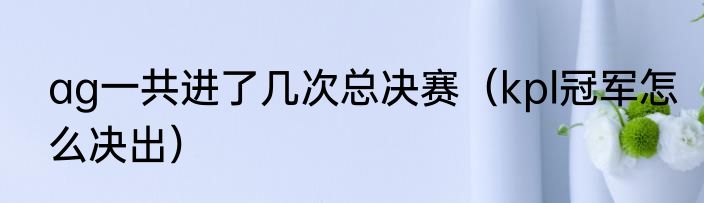ag一共进了几次总决赛（kpl冠军怎么决出）
