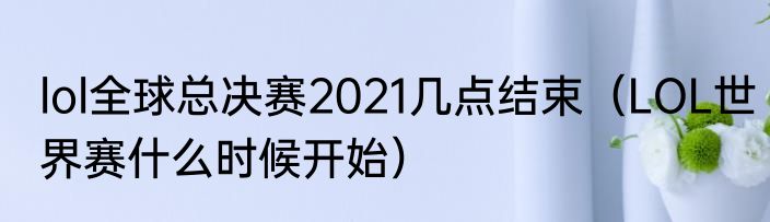 lol全球总决赛2021几点结束（LOL世界赛什么时候开始）