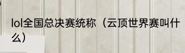 lol全国总决赛统称（云顶世界赛叫什么）