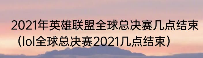 2021年英雄联盟全球总决赛几点结束（lol全球总决赛2021几点结束）
