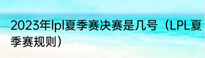 2023年lpl夏季赛决赛是几号（LPL夏季赛规则）
