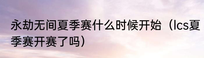 永劫无间夏季赛什么时候开始（lcs夏季赛开赛了吗）