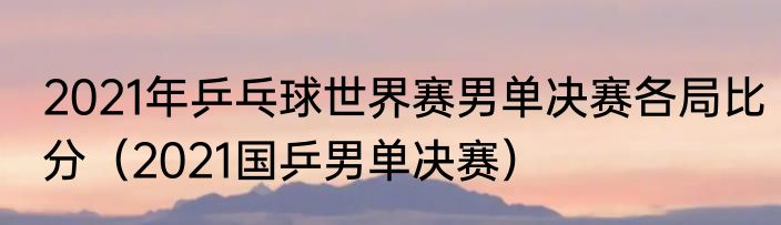 2021年乒乓球世界赛男单决赛各局比分（2021国乒男单决赛）