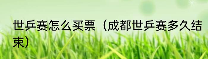 世乒赛怎么买票（成都世乒赛多久结束）