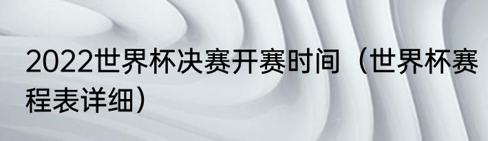 2022世界杯决赛开赛时间（世界杯赛程表详细）